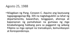 Agosto 25, 1988
• Nilagdaan ng Pang. Corazon C. Aquino ang kautusang
tagapagpaganap Blg. 335 na nagtatagubilin sa lahat ng
departamento, kawanihan, tanggapan, ahensya at
kaparaanan ng pamahalaan na gumawa ng mga
kinakailangang hakbang para sa paggamit ng wikang
Filipino sa mga opisyal na transaksyon, komunikasyon
at Korespondensya.
 