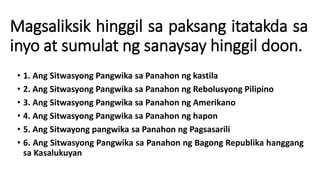 Magsaliksik hinggil sa paksang itatakda sa
inyo at sumulat ng sanaysay hinggil doon.
• 1. Ang Sitwasyong Pangwika sa Panahon ng kastila
• 2. Ang Sitwasyong Pangwika sa Panahon ng Rebolusyong Pilipino
• 3. Ang Sitwasyong Pangwika sa Panahon ng Amerikano
• 4. Ang Sitwasyong Pangwika sa Panahon ng hapon
• 5. Ang Sitwayong pangwika sa Panahon ng Pagsasarili
• 6. Ang Sitwasyong Pangwika sa Panahon ng Bagong Republika hanggang
sa Kasalukuyan
 