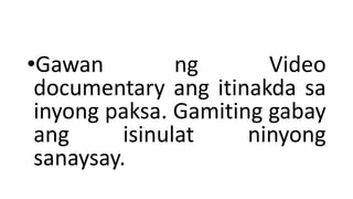 •Gawan ng Video
documentary ang itinakda sa
inyong paksa. Gamiting gabay
ang isinulat ninyong
sanaysay.
 