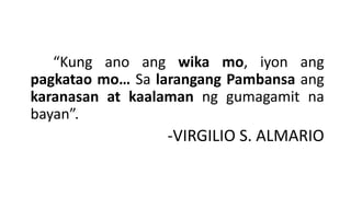 “Kung ano ang wika mo, iyon ang
pagkatao mo… Sa larangang Pambansa ang
karanasan at kaalaman ng gumagamit na
bayan”.
-VIRGILIO S. ALMARIO
 