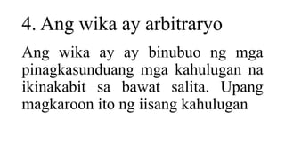 4. Ang wika ay arbitraryo
Ang wika ay ay binubuo ng mga
pinagkasunduang mga kahulugan na
ikinakabit sa bawat salita. Upang
magkaroon ito ng iisang kahulugan
 