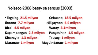 Nolasco 2008 batay sa sensus (2000)
•Tagalog- 21.5 milyon Cebuano -18.5 milyon
Ilocano- 7.7 milyon Hiligaynon- 6.9 milyon
Bicol- 4.5 milyon Waray- 3.1milyon
Kapampangan- 2.3 milyon Pangasinan- 1.5 milyon
Kinaray-a- 1.3 milyon Tausug- 1 milyon
Maranao- 1 milyon Maguindanao- 1 milyon
 