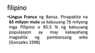 filipino
•Lingua Franca ng Bansa. Pinapakita na
65 milyon mula sa kabuuang 76 milyong
mga Pilipino o 85.5 % ng kabuuang
populasyon ay may kakayahang
magsalita ng pambansang wika
(Gonzales 1998)
 