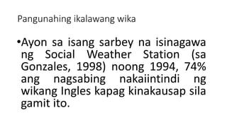 Pangunahing ikalawang wika
•Ayon sa isang sarbey na isinagawa
ng Social Weather Station (sa
Gonzales, 1998) noong 1994, 74%
ang nagsabing nakaiintindi ng
wikang Ingles kapag kinakausap sila
gamit ito.
 