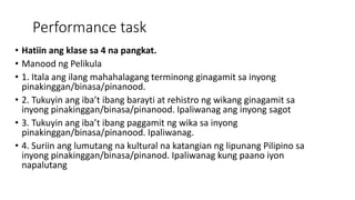 Performance task
• Hatiin ang klase sa 4 na pangkat.
• Manood ng Pelikula
• 1. Itala ang ilang mahahalagang terminong ginagamit sa inyong
pinakinggan/binasa/pinanood.
• 2. Tukuyin ang iba’t ibang barayti at rehistro ng wikang ginagamit sa
inyong pinakinggan/binasa/pinanood. Ipaliwanag ang inyong sagot
• 3. Tukuyin ang iba’t ibang paggamit ng wika sa inyong
pinakinggan/binasa/pinanood. Ipaliwanag.
• 4. Suriin ang lumutang na kultural na katangian ng lipunang Pilipino sa
inyong pinakinggan/binasa/pinanod. Ipaliwanag kung paano iyon
napalutang
 