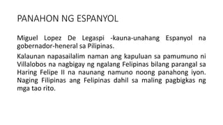 PANAHON NG ESPANYOL
Miguel Lopez De Legaspi -kauna-unahang Espanyol na
gobernador-heneral sa Pilipinas.
Kalaunan napasailalim naman ang kapuluan sa pamumuno ni
Villalobos na nagbigay ng ngalang Felipinas bilang parangal sa
Haring Felipe II na naunang namuno noong panahong iyon.
Naging Filipinas ang Felipinas dahil sa maling pagbigkas ng
mga tao rito.
 