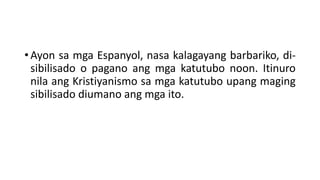• Ayon sa mga Espanyol, nasa kalagayang barbariko, di-
sibilisado o pagano ang mga katutubo noon. Itinuro
nila ang Kristiyanismo sa mga katutubo upang maging
sibilisado diumano ang mga ito.
 