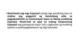 • Naniniwala ang mga Espanyol noong mga panahong iyon na
mabisa ang paggamit ng katutubong wika sa
pagpapatahimik sa mamamayan kaysa sa libong sundalong
Espanyol. Hinati-hati sa apat na ordeng misyonerong
Espanyol ang pamayanan kaya’t ito’y nagkaroon ng malaking
epekto sa pakikipagtalastasan ng mga katutubo.
 