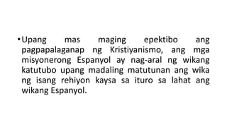 •Upang mas maging epektibo ang
pagpapalaganap ng Kristiyanismo, ang mga
misyonerong Espanyol ay nag-aral ng wikang
katutubo upang madaling matutunan ang wika
ng isang rehiyon kaysa sa ituro sa lahat ang
wikang Espanyol.
 