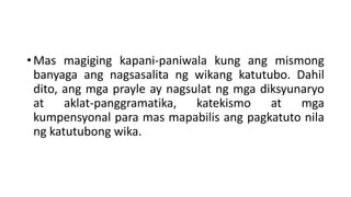• Mas magiging kapani-paniwala kung ang mismong
banyaga ang nagsasalita ng wikang katutubo. Dahil
dito, ang mga prayle ay nagsulat ng mga diksyunaryo
at aklat-panggramatika, katekismo at mga
kumpensyonal para mas mapabilis ang pagkatuto nila
ng katutubong wika.
 