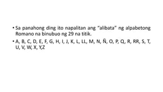 • Sa panahong ding ito napalitan ang “alibata” ng alpabetong
Romano na binubuo ng 29 na titik.
• A, B, C, D, E, F, G, H, I, J, K, L, LL, M, N, Ñ, O, P, Q, R, RR, S, T,
U, V, W, X, Y,Z
 