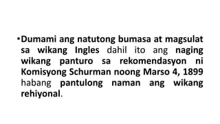 •Dumami ang natutong bumasa at magsulat
sa wikang Ingles dahil ito ang naging
wikang panturo sa rekomendasyon ni
Komisyong Schurman noong Marso 4, 1899
habang pantulong naman ang wikang
rehiyonal.
 