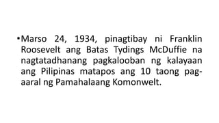 •Marso 24, 1934, pinagtibay ni Franklin
Roosevelt ang Batas Tydings McDuffie na
nagtatadhanang pagkalooban ng kalayaan
ang Pilipinas matapos ang 10 taong pag-
aaral ng Pamahalaang Komonwelt.
 