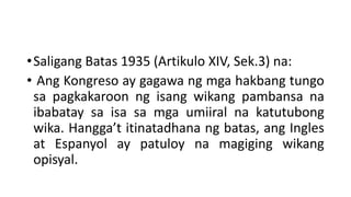 •Saligang Batas 1935 (Artikulo XIV, Sek.3) na:
• Ang Kongreso ay gagawa ng mga hakbang tungo
sa pagkakaroon ng isang wikang pambansa na
ibabatay sa isa sa mga umiiral na katutubong
wika. Hangga’t itinatadhana ng batas, ang Ingles
at Espanyol ay patuloy na magiging wikang
opisyal.
 