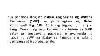 • Sa panahon ding ito nabuo ang Surian ng Wikang
Pambansa (SWP) sa pamamagitan ng Batas
Komonwelt Blg. 184. At bilang tugon, humirang si
Pang. Quezon ng mga kagawad na bubuo sa SWP.
Batay sa isinagawang pag-aaral inirekomenda ng
lupon ng SWP na ibatay sa Tagalog ang wikang
pambansa at inaprubahan ito.
 