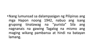 •Nang lumunsad sa dalampasigan ng Pilipinas ang
mga Hapon noong 1942, nabuo ang isang
grupong tinatawag na “purista” Sila ang
nagnanais na gawing Tagalog na mismo ang
maging wikang pambansa at hindi na batayan
lamang.
 