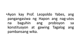 •Ayon kay Prof. Leopoldo Yabes, ang
pangangasiwa ng Hapon ang nag-utos
na baguhin ang probisyon sa
konstitusyon at gawing Tagalog ang
pambansang wika.
 