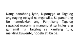Nang panahong iyon, Niponggo at Tagalog
ang naging opisyal na mga wika. Sa panahong
ito namulaklak ang Panitikang Tagalog
sapagkat maraming manunulat sa Ingles ang
gumamit ng Tagalog sa kanilang tula,
maikling kuwento, nobela at iba pa.
 