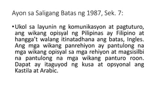 Ayon sa Saligang Batas ng 1987, Sek. 7:
•Ukol sa layunin ng komunikasyon at pagtuturo,
ang wikang opisyal ng Pilipinas ay Filipino at
hangga’t walang itinatadhana ang batas, Ingles.
Ang mga wikang panrehiyon ay pantulong na
mga wikang opisyal sa mga rehiyon at magsisilbi
na pantulong na mga wikang panturo roon.
Dapat ay itaguyod ng kusa at opsyonal ang
Kastila at Arabic.
 
