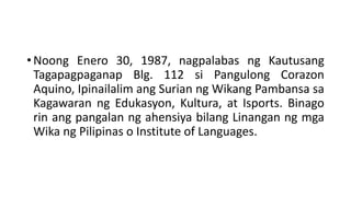 • Noong Enero 30, 1987, nagpalabas ng Kautusang
Tagapagpaganap Blg. 112 si Pangulong Corazon
Aquino, Ipinailalim ang Surian ng Wikang Pambansa sa
Kagawaran ng Edukasyon, Kultura, at Isports. Binago
rin ang pangalan ng ahensiya bilang Linangan ng mga
Wika ng Pilipinas o Institute of Languages.
 