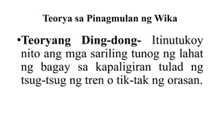 Teorya sa Pinagmulan ng Wika
•Teoryang Ding-dong- Itinutukoy
nito ang mga sariling tunog ng lahat
ng bagay sa kapaligiran tulad ng
tsug-tsug ng tren o tik-tak ng orasan.
 