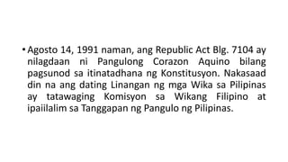 • Agosto 14, 1991 naman, ang Republic Act Blg. 7104 ay
nilagdaan ni Pangulong Corazon Aquino bilang
pagsunod sa itinatadhana ng Konstitusyon. Nakasaad
din na ang dating Linangan ng mga Wika sa Pilipinas
ay tatawaging Komisyon sa Wikang Filipino at
ipaiilalim sa Tanggapan ng Pangulo ng Pilipinas.
 