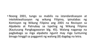 • Noong 2001, tungo sa mabilis na istandardisasyon at
intelektwalisasyon ng wikang Filipino, ipinalabas ng
Komisyon ng Wikang Filipino ang 2001 na Revisyon sa
Alpabeto at Patnubay sa Ispeling ng Wikang Filipino
(Kautusang Pangkagawaran blg. 45). Walang naganap na
pagbabago sa mga alpabeto ngunit may mga tuntuning
binago hinggil sa paggamit ng walong (8) dagdag na letra.
 