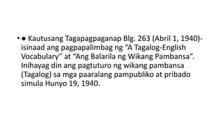 • ● Kautusang Tagapagpaganap Blg. 263 (Abril 1, 1940)-
isinaad ang pagpapalimbag ng “A Tagalog-English
Vocabulary” at “Ang Balarila ng Wikang Pambansa”.
Inihayag din ang pagtuturo ng wikang pambansa
(Tagalog) sa mga paaralang pampubliko at pribado
simula Hunyo 19, 1940.
 