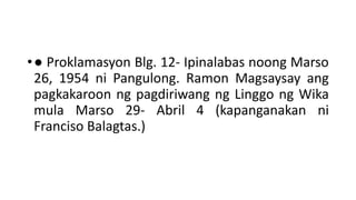•● Proklamasyon Blg. 12- Ipinalabas noong Marso
26, 1954 ni Pangulong. Ramon Magsaysay ang
pagkakaroon ng pagdiriwang ng Linggo ng Wika
mula Marso 29- Abril 4 (kapanganakan ni
Franciso Balagtas.)
 
