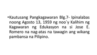 •Kautusang Pangkagawaran Blg.7- Ipinalabas
noong Agosto 13, 1959 ng noo`y Kalihim ng
Kagawaran ng Edukasyon na si Jose E.
Romero na nag-atas na tawagin ang wikang
pambansa na Pilipino.
 