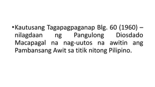 •Kautusang Tagapagpaganap Blg. 60 (1960) –
nilagdaan ng Pangulong Diosdado
Macapagal na nag-uutos na awitin ang
Pambansang Awit sa titik nitong Pilipino.
 