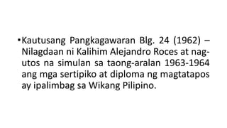 •Kautusang Pangkagawaran Blg. 24 (1962) –
Nilagdaan ni Kalihim Alejandro Roces at nag-
utos na simulan sa taong-aralan 1963-1964
ang mga sertipiko at diploma ng magtatapos
ay ipalimbag sa Wikang Pilipino.
 