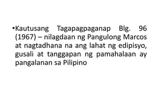 •Kautusang Tagapagpaganap Blg. 96
(1967) – nilagdaan ng Pangulong Marcos
at nagtadhana na ang lahat ng edipisyo,
gusali at tanggapan ng pamahalaan ay
pangalanan sa Pilipino
 