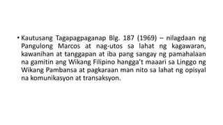 • Kautusang Tagapagpaganap Blg. 187 (1969) – nilagdaan ng
Pangulong Marcos at nag-utos sa lahat ng kagawaran,
kawanihan at tanggapan at iba pang sangay ng pamahalaan
na gamitin ang Wikang Filipino hangga’t maaari sa Linggo ng
Wikang Pambansa at pagkaraan man nito sa lahat ng opisyal
na komunikasyon at transaksyon.
 