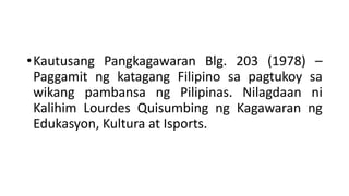 •Kautusang Pangkagawaran Blg. 203 (1978) –
Paggamit ng katagang Filipino sa pagtukoy sa
wikang pambansa ng Pilipinas. Nilagdaan ni
Kalihim Lourdes Quisumbing ng Kagawaran ng
Edukasyon, Kultura at Isports.
 