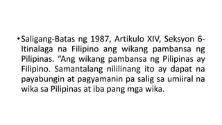 •Saligang-Batas ng 1987, Artikulo XIV, Seksyon 6-
Itinalaga na Filipino ang wikang pambansa ng
Pilipinas. “Ang wikang pambansa ng Pilipinas ay
Filipino. Samantalang nililinang ito ay dapat na
payabungin at pagyamanin pa salig sa umiiral na
wika sa Pilipinas at iba pang mga wika.
 