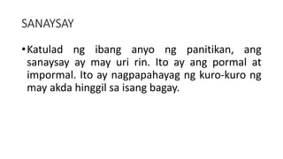 SANAYSAY
•Katulad ng ibang anyo ng panitikan, ang
sanaysay ay may uri rin. Ito ay ang pormal at
impormal. Ito ay nagpapahayag ng kuro-kuro ng
may akda hinggil sa isang bagay.
 