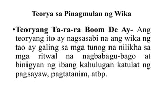 Teorya sa Pinagmulan ng Wika
•Teoryang Ta-ra-ra Boom De Ay- Ang
teoryang ito ay nagsasabi na ang wika ng
tao ay galing sa mga tunog na nilikha sa
mga ritwal na nagbabagu-bago at
binigyan ng ibang kahulugan katulat ng
pagsayaw, pagtatanim, atbp.
 