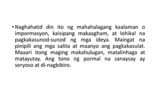 • Naghahatid din ito ng mahahalagang kaalaman o
impormasyon, kaisipang makaagham, at lohikal na
pagkakasunod-sunod ng mga ideya. Maingat na
pinipili ang mga salita at maanyo ang pagkakasulat.
Maaari itong maging makahulugan, matalinhaga at
matayutay. Ang tono ng pormal na sanaysay ay
seryoso at di-nagbibiro.
 