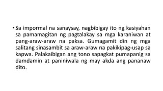 • Sa impormal na sanaysay, nagbibigay ito ng kasiyahan
sa pamamagitan ng pagtalakay sa mga karaniwan at
pang-araw-araw na paksa. Gumagamit din ng mga
salitang sinasambit sa araw-araw na pakikipag-usap sa
kapwa. Palakaibigan ang tono sapagkat pumapanig sa
damdamin at paniniwala ng may akda ang pananaw
dito.
 