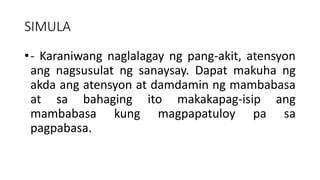 SIMULA
•- Karaniwang naglalagay ng pang-akit, atensyon
ang nagsusulat ng sanaysay. Dapat makuha ng
akda ang atensyon at damdamin ng mambabasa
at sa bahaging ito makakapag-isip ang
mambabasa kung magpapatuloy pa sa
pagpabasa.
 