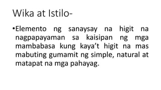 Wika at Istilo-
•Elemento ng sanaysay na higit na
nagpapayaman sa kaisipan ng mga
mambabasa kung kaya’t higit na mas
mabuting gumamit ng simple, natural at
matapat na mga pahayag.
 