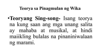 Teorya sa Pinagmulan ng Wika
•Teoryang Sing-song- Isang teorya
na kung saan ang mga unang salita
ay mahaba at musikal, at hindi
maiikling bulalas na pinaniniwalaan
ng marami.
 