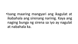 •Isang maaring mangyari ang ikagulat at
ikabahala ang sirenang narinig. Kaya ang
naging bunga ng sirena sa iyo ay nagulat
at nabahala ka.
 