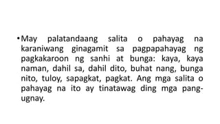 •May palatandaang salita o pahayag na
karaniwang ginagamit sa pagpapahayag ng
pagkakaroon ng sanhi at bunga: kaya, kaya
naman, dahil sa, dahil dito, buhat nang, bunga
nito, tuloy, sapagkat, pagkat. Ang mga salita o
pahayag na ito ay tinatawag ding mga pang-
ugnay.
 