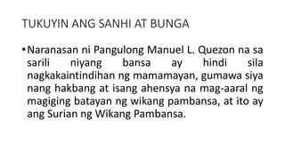 TUKUYIN ANG SANHI AT BUNGA
•Naranasan ni Pangulong Manuel L. Quezon na sa
sarili niyang bansa ay hindi sila
nagkakaintindihan ng mamamayan, gumawa siya
nang hakbang at isang ahensya na mag-aaral ng
magiging batayan ng wikang pambansa, at ito ay
ang Surian ng Wikang Pambansa.
 