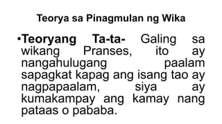 Teorya sa Pinagmulan ng Wika
•Teoryang Ta-ta- Galing sa
wikang Pranses, ito ay
nangahulugang paalam
sapagkat kapag ang isang tao ay
nagpapaalam, siya ay
kumakampay ang kamay nang
pataas o pababa.
 
