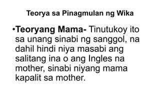 Teorya sa Pinagmulan ng Wika
•Teoryang Mama- Tinutukoy ito
sa unang sinabi ng sanggol, na
dahil hindi niya masabi ang
salitang ina o ang Ingles na
mother, sinabi niyang mama
kapalit sa mother.
 