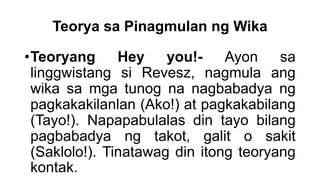 Teorya sa Pinagmulan ng Wika
•Teoryang Hey you!- Ayon sa
linggwistang si Revesz, nagmula ang
wika sa mga tunog na nagbabadya ng
pagkakakilanlan (Ako!) at pagkakabilang
(Tayo!). Napapabulalas din tayo bilang
pagbabadya ng takot, galit o sakit
(Saklolo!). Tinatawag din itong teoryang
kontak.
 