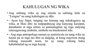 KAHULUGAN NG WIKA
• Ang salitang wika ay nag simula sa salitang latin na
“Lengua” na aang kahulugan ay dila.
• - Ayon kay Sapir, tanging tao lamang ang nakakagawa ng
wika, at likas dito na naipapahayag ang kanyang kaisipan,
damdamin at mga ninais sa pamamagitan ng mga sadyang
isinisagawang simbolo, simbolo na kinokontrol nila.
• - Ang mga antropologo naman ay naniniwala na aang wika ay
nauna pa sa mga tao dito sa daigdig, at kung mayroon mang
wikang masasabi noon, ito ay isang wikang halos
kahalintulad ng sa mga hayop.
 